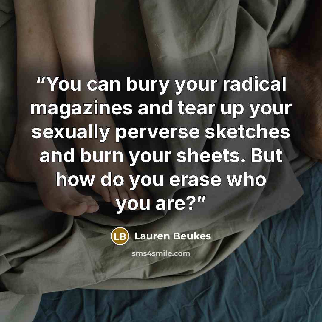 “You can bury your radical magazines and tear up your sexually perverse sketches and burn your sheets. But how do you erase who you are?” quote by Lauren Beukes
