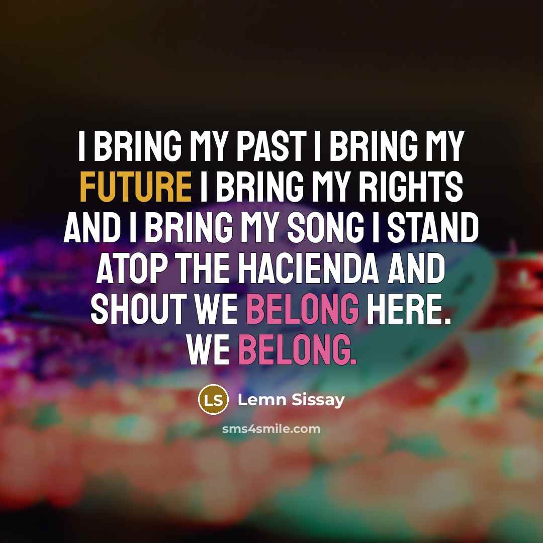 “I bring my past I bring my future I bring my rights and I bring my song I stand atop the Hacienda and shout We belong Here. We belong.” quote by Lemn Sissay