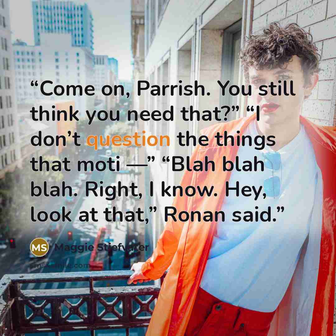 “Come on, Parrish. You still think you need that?” “I don’t question the things that moti —” “Blah blah blah. Right, I know. Hey, look at that,” Ronan said.” quote by Maggie Stiefvater