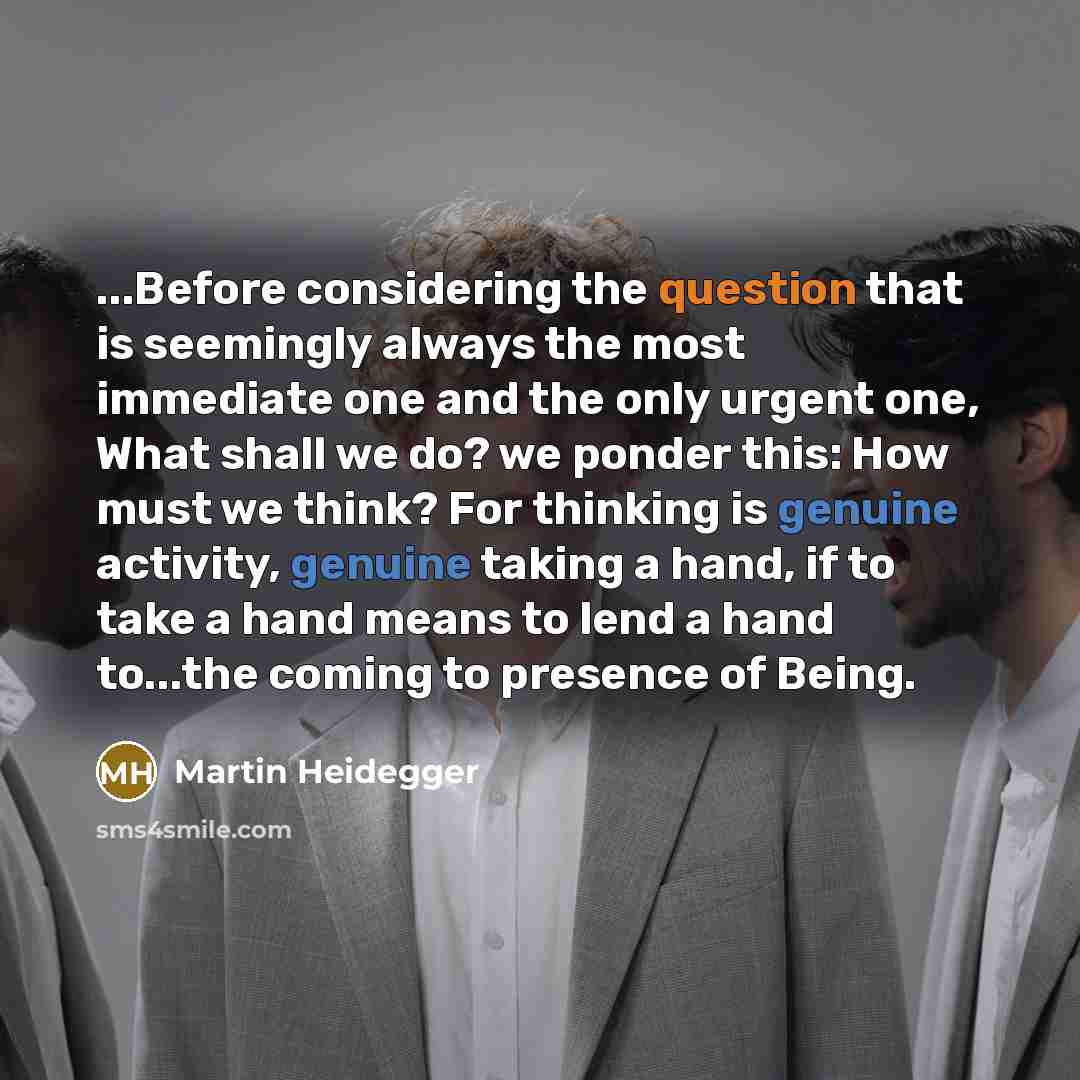“...Before considering the question that is seemingly always the most immediate one and the only urgent one, What shall we do? we ponder this: How must we think? For thinking is genuine activity, genuine taking a hand, if to take a hand means to lend a hand to...the coming to presence of Being.” quote by Martin Heidegger