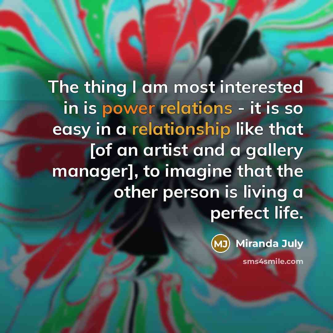“The thing I am most interested in is power relations - it is so easy in a relationship like that [of an artist and a gallery manager], to imagine that the other person is living a perfect life.” quote by Miranda July