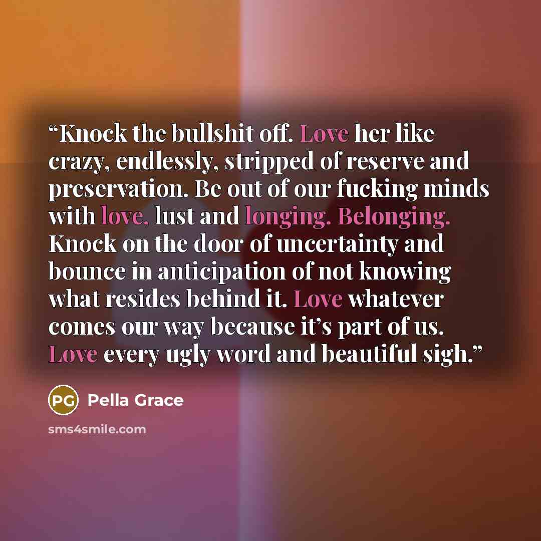“Knock the bullshit off. Love her like crazy, endlessly, stripped of reserve and preservation. Be out of our fucking minds with love, lust and longing. Belonging. Knock on the door of uncertainty and bounce in anticipation of not knowing what resides behind it. Love whatever comes our way because…” quote by Pella Grace