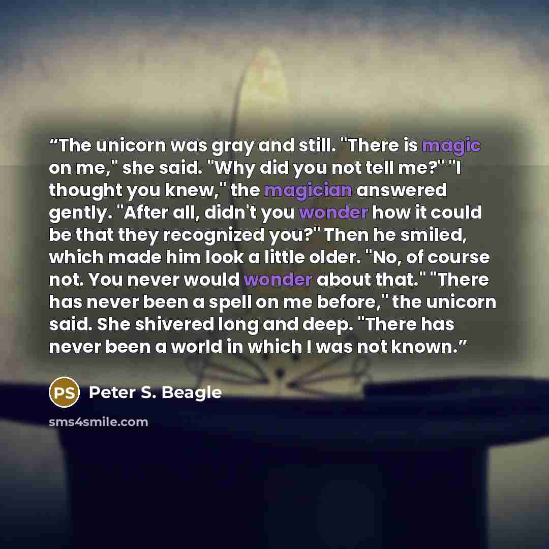 “The unicorn was gray and still. "There is magic on me," she said. "Why did you not tell me?" "I thought you knew," the magician answered gently. "After all, didn't you wonder how it could be that they recognized you?" Then he smiled, which made him look a little older. "No, of course not. You…” quote by Peter S. Beagle