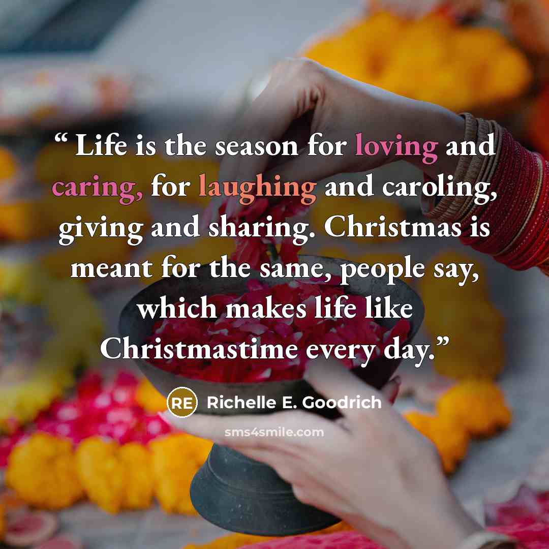 “Life is the season for loving and caring, for laughing and caroling, giving and sharing. Christmas is meant for the same, people say, which makes life like Christmastime every day.” quote by Richelle E. Goodrich