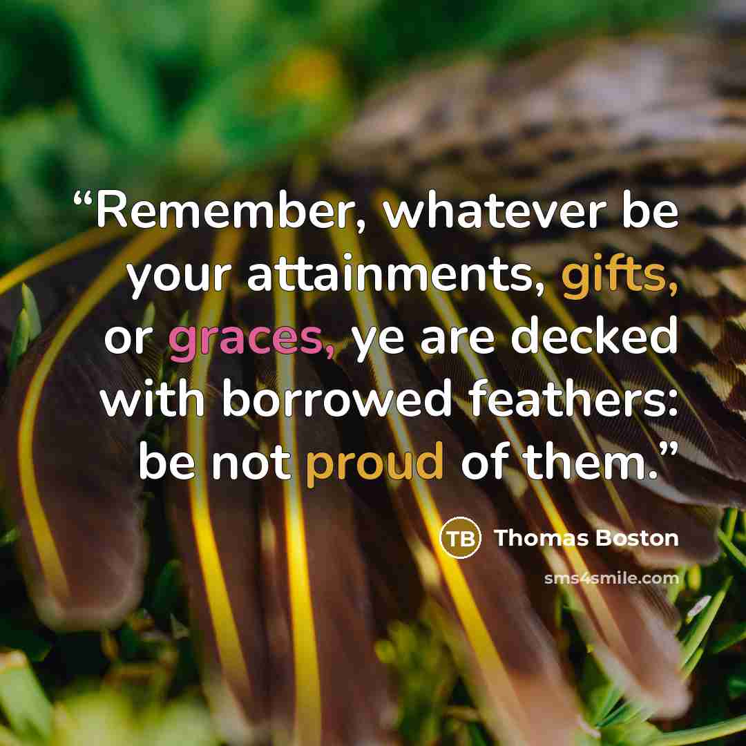 “Remember, whatever be your attainments, gifts, or graces, ye are decked with borrowed feathers: be not proud of them.” quote by Thomas Boston