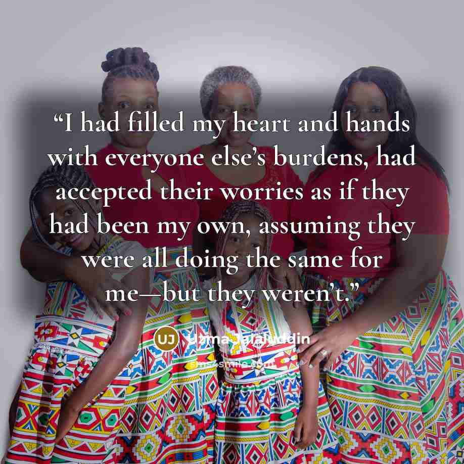 “I had filled my heart and hands with everyone else’s burdens, had accepted their worries as if they had been my own, assuming they were all doing the same for me—but they weren’t.” quote by Uzma Jalaluddin