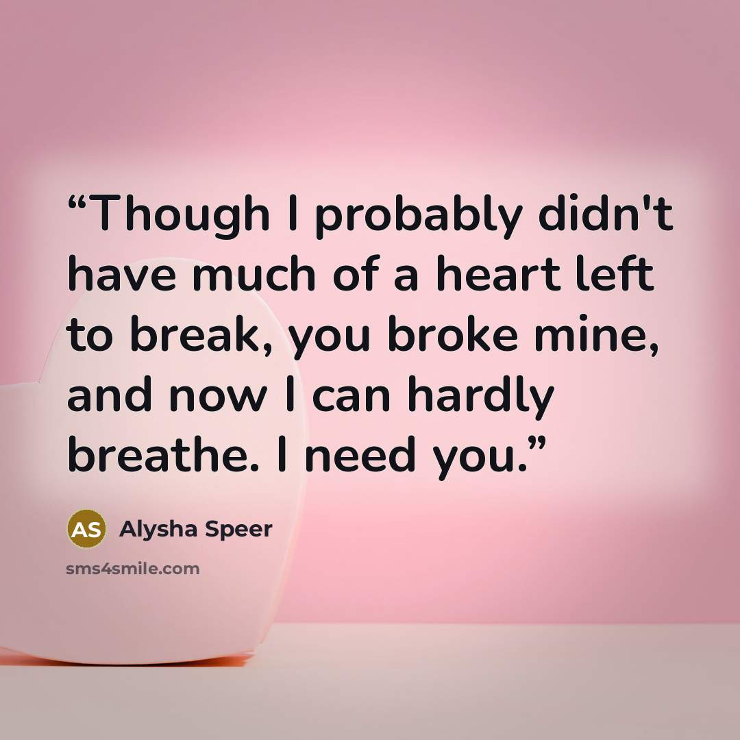 “Though I probably didn't have much of a heart left to break, you broke mine, and now I can hardly breathe. I need you.” quote by Alysha Speer