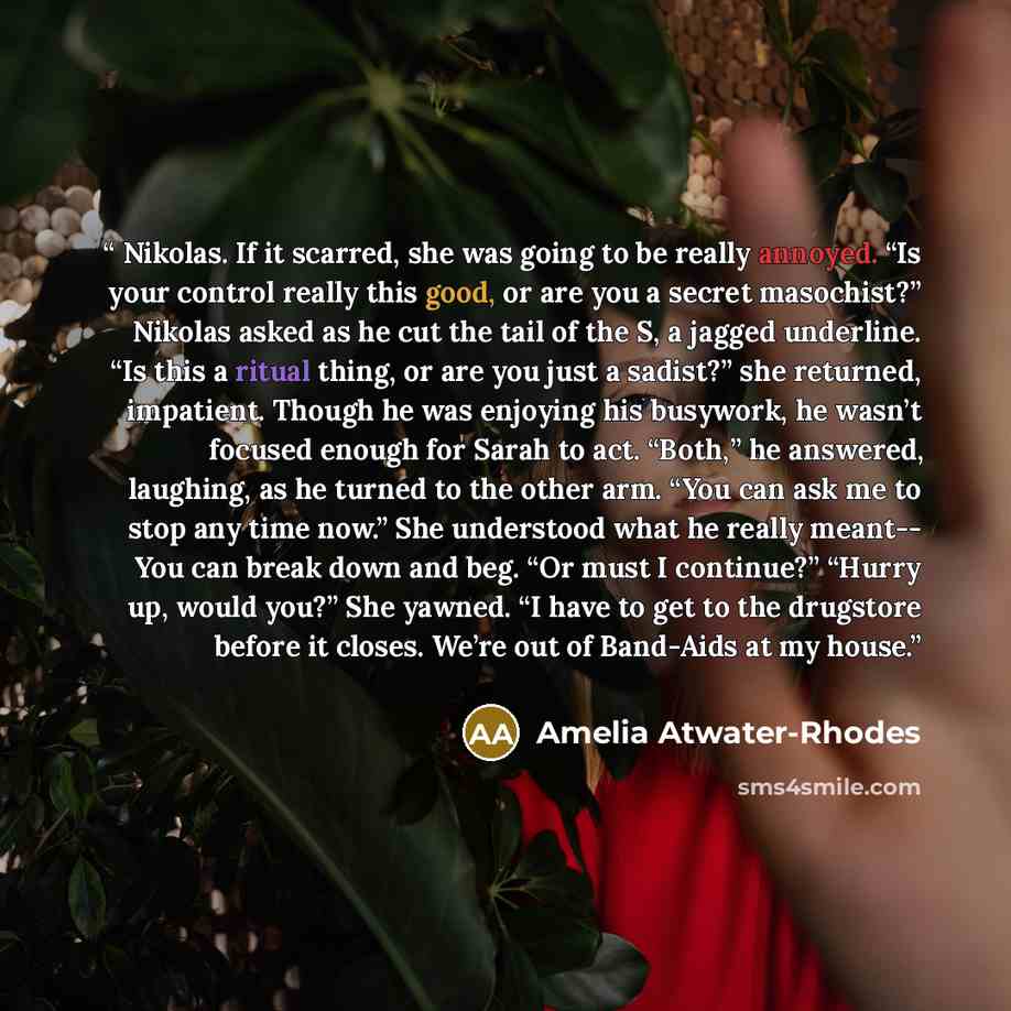“Nikolas. If it scarred, she was going to be really annoyed. “Is your control really this good, or are you a secret masochist?” Nikolas asked as he cut the tail of the S, a jagged underline. “Is this a ritual thing, or are you just a sadist?” she returned, impatient. Though he was enjoying his…” quote by Amelia Atwater-Rhodes