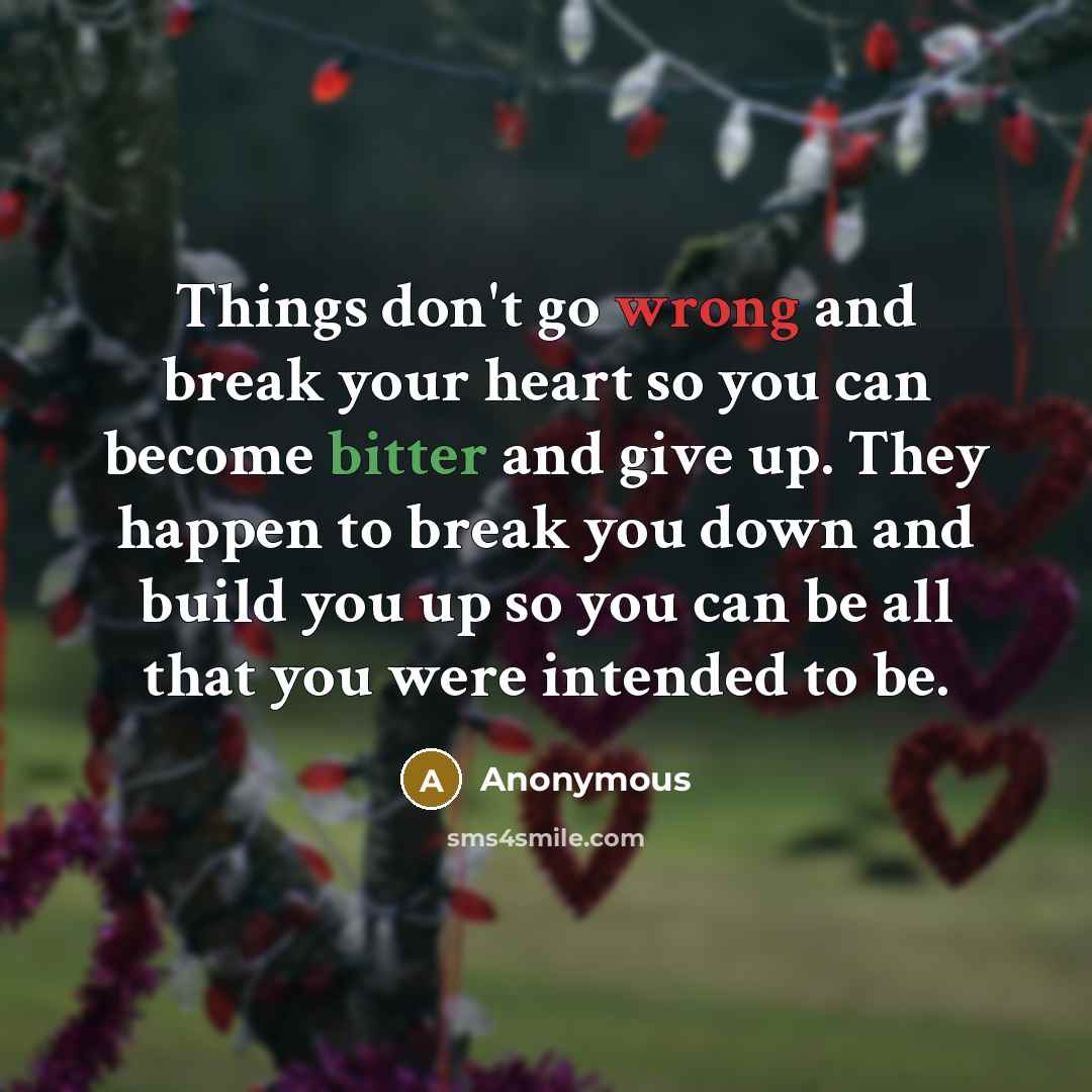 “Things don't go wrong and break your heart so you can become bitter and give up. They happen to break you down and build you up so you can be all that you were intended to be.” quote by Anonymous