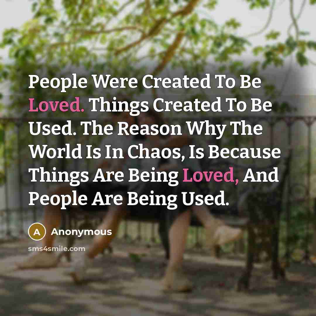 “People Were Created To Be Loved. Things Created To Be Used. The Reason Why The World Is In Chaos, Is Because Things Are Being Loved, And People Are Being Used.” quote by Anonymous