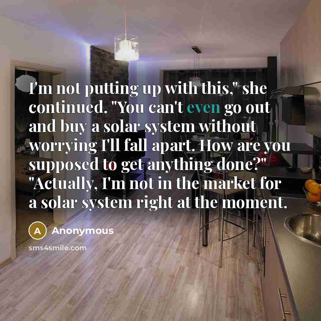 “I'm not putting up with this," she continued. "You can't even go out and buy a solar system without worrying I'll fall apart. How are you supposed to get anything done?" "Actually, I'm not in the market for a solar system right at the moment.” quote by Anonymous