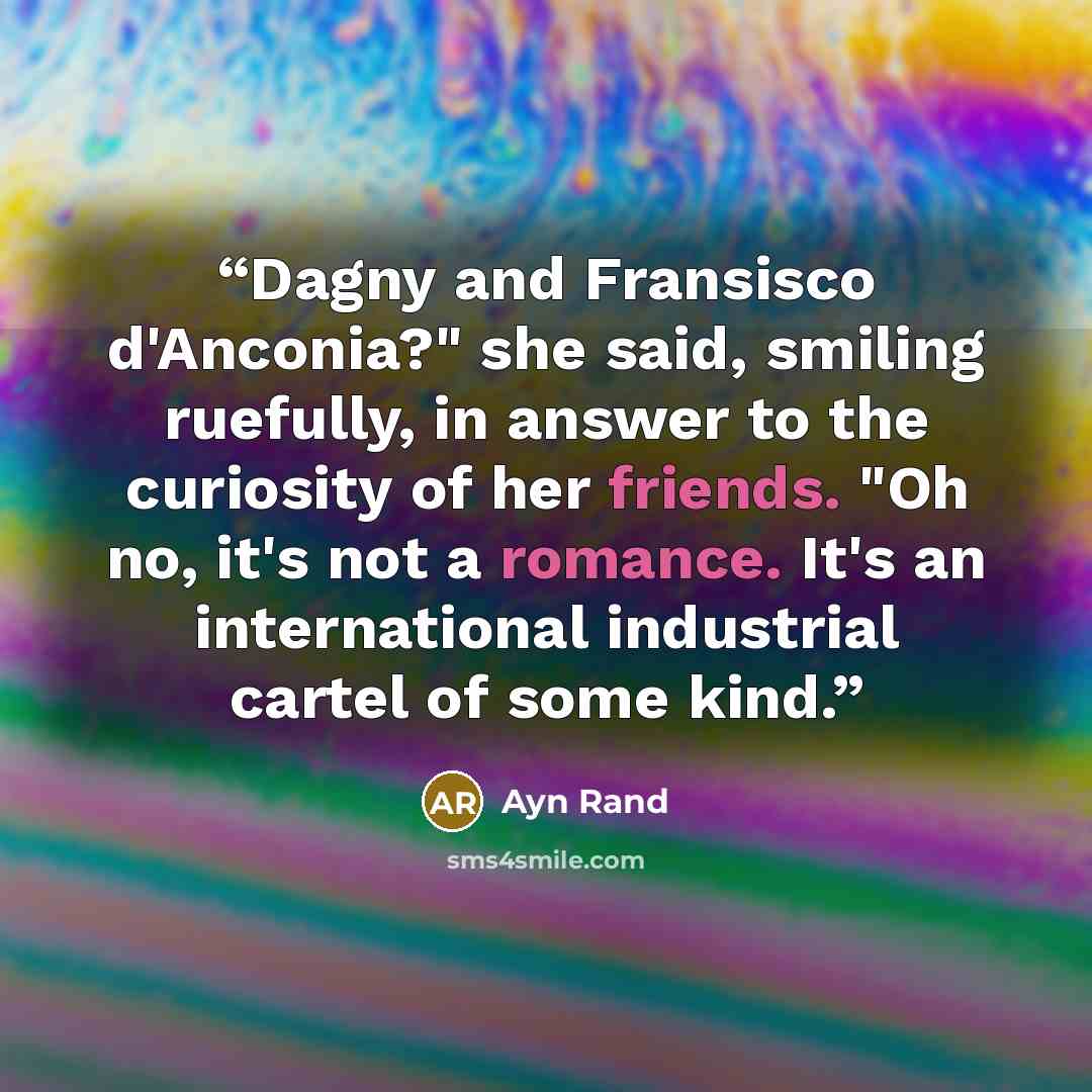 “Dagny and Fransisco d'Anconia?" she said, smiling ruefully, in answer to the curiosity of her friends. "Oh no, it's not a romance. It's an international industrial cartel of some kind.” quote by Ayn Rand
