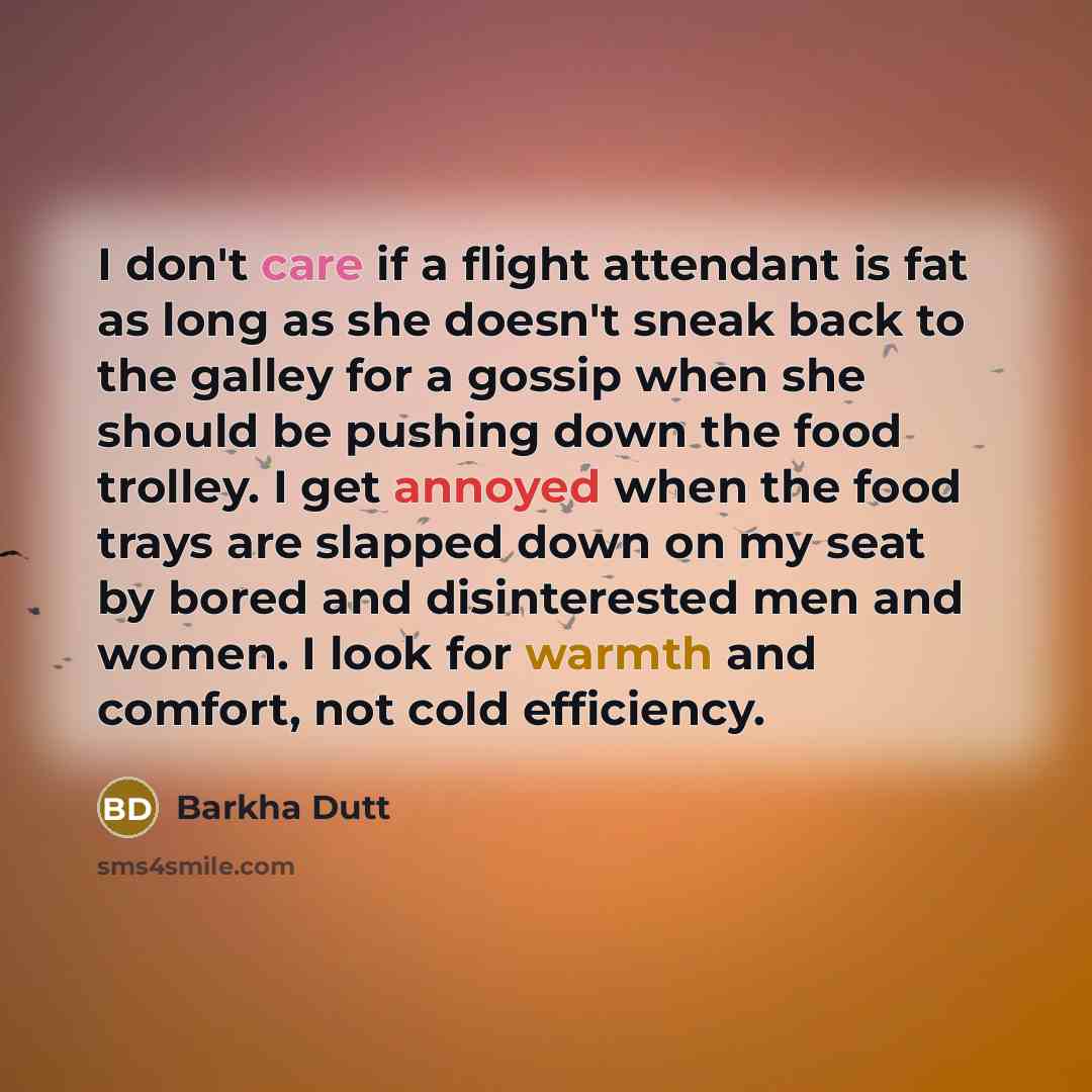 “I don't care if a flight attendant is fat as long as she doesn't sneak back to the galley for a gossip when she should be pushing down the food trolley. I get annoyed when the food trays are slapped down on my seat by bored and disinterested men and women. I look for warmth and comfort, not cold…” quote by Barkha Dutt