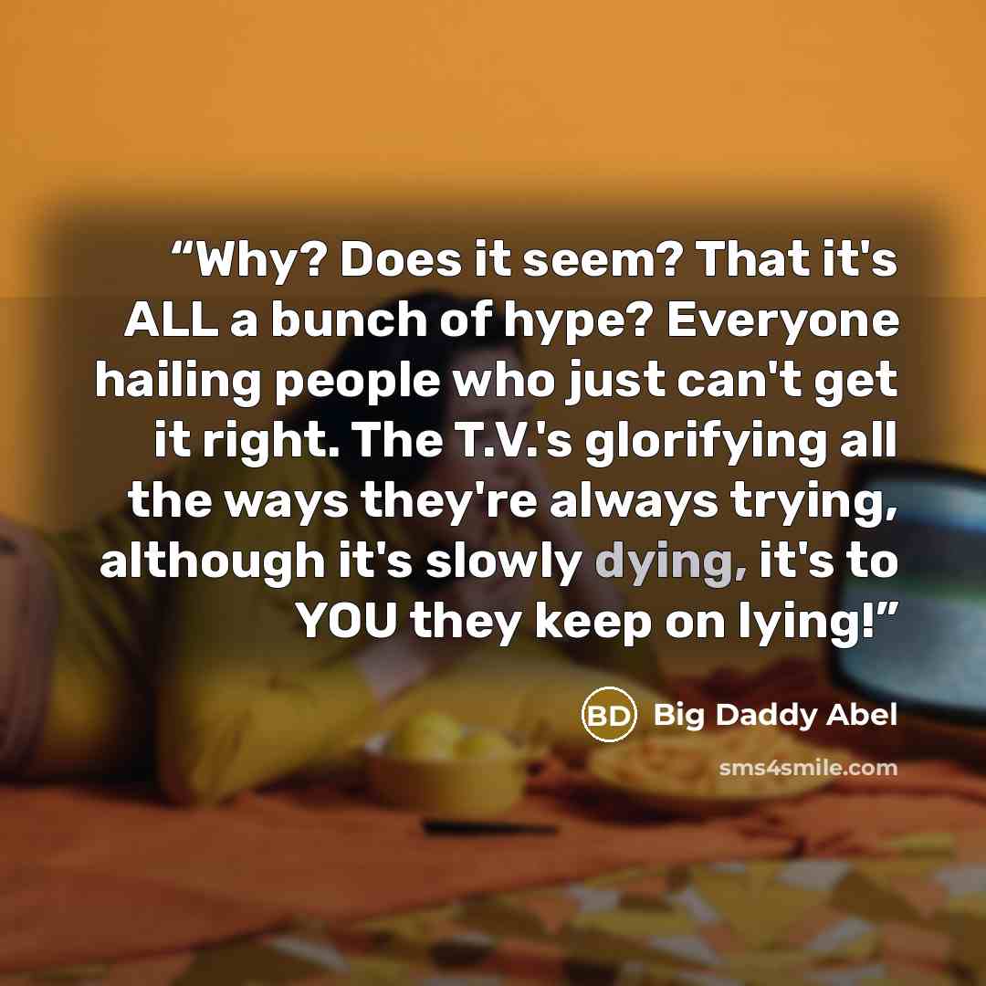 “Why? Does it seem? That it's ALL a bunch of hype? Everyone hailing people who just can't get it right. The T.V.'s glorifying all the ways they're always trying, although it's slowly dying, it's to YOU they keep on lying!” quote by Big Daddy Abel