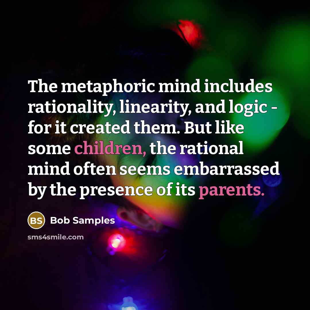 “The metaphoric mind includes rationality, linearity, and logic - for it created them. But like some children, the rational mind often seems embarrassed by the presence of its parents.” quote by Bob Samples