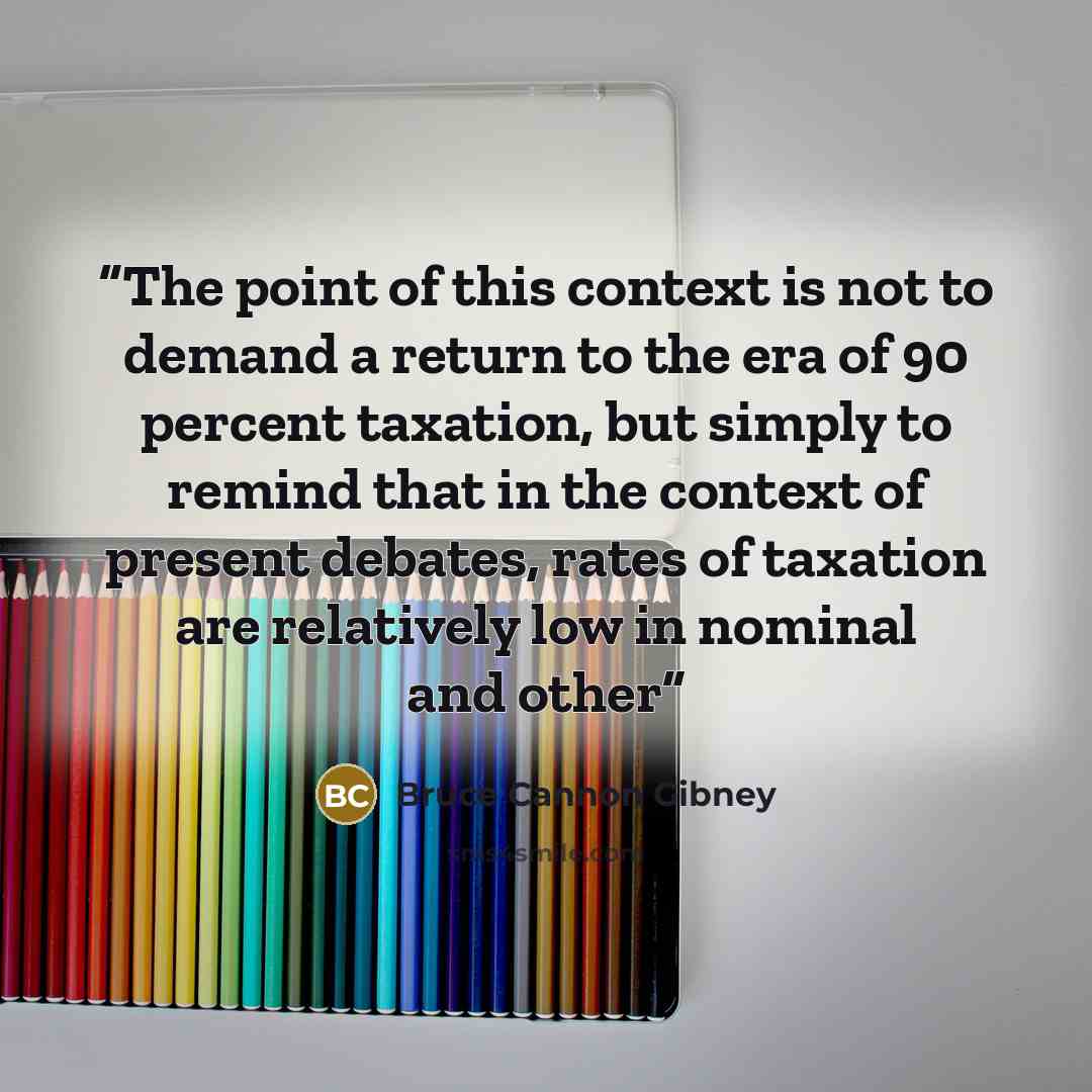 “The point of this context is not to demand a return to the era of 90 percent taxation, but simply to remind that in the context of present debates, rates of taxation are relatively low in nominal and other” quote by Bruce Cannon Gibney