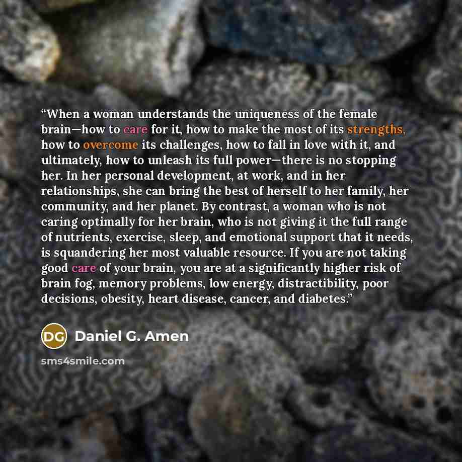 “When a woman understands the uniqueness of the female brain—how to care for it, how to make the most of its strengths, how to overcome its challenges, how to fall in love with it, and ultimately, how to unleash its full power—there is no stopping her. In her personal development, at work, and in…” quote by Daniel G. Amen