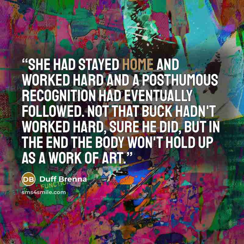 “She had stayed home and worked hard and a posthumous recognition had eventually followed. Not that Buck hadn't worked hard, sure he did, but in the end the body won't hold up as a work of art.” quote by Duff Brenna