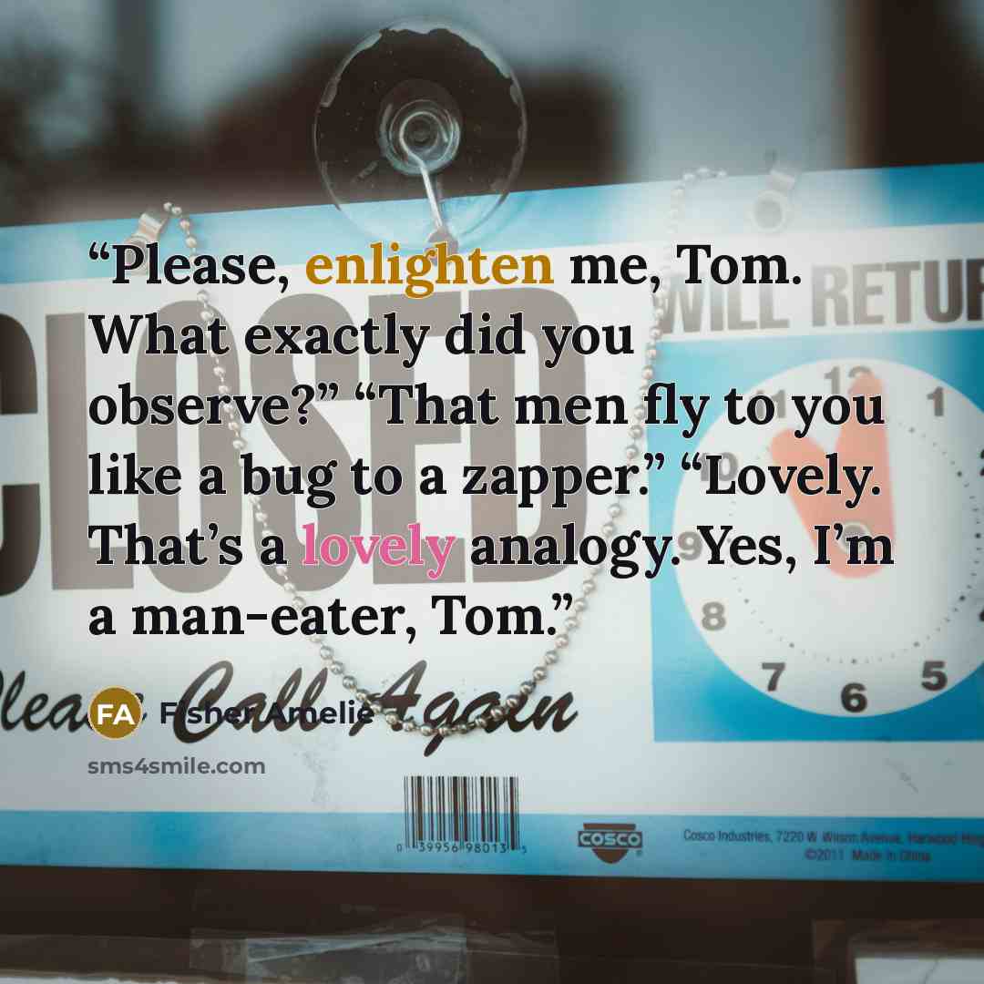 “Please, enlighten me, Tom. What exactly did you observe?” “That men fly to you like a bug to a zapper.” “Lovely. That’s a lovely analogy. Yes, I’m a man-eater, Tom.” quote by Fisher Amelie