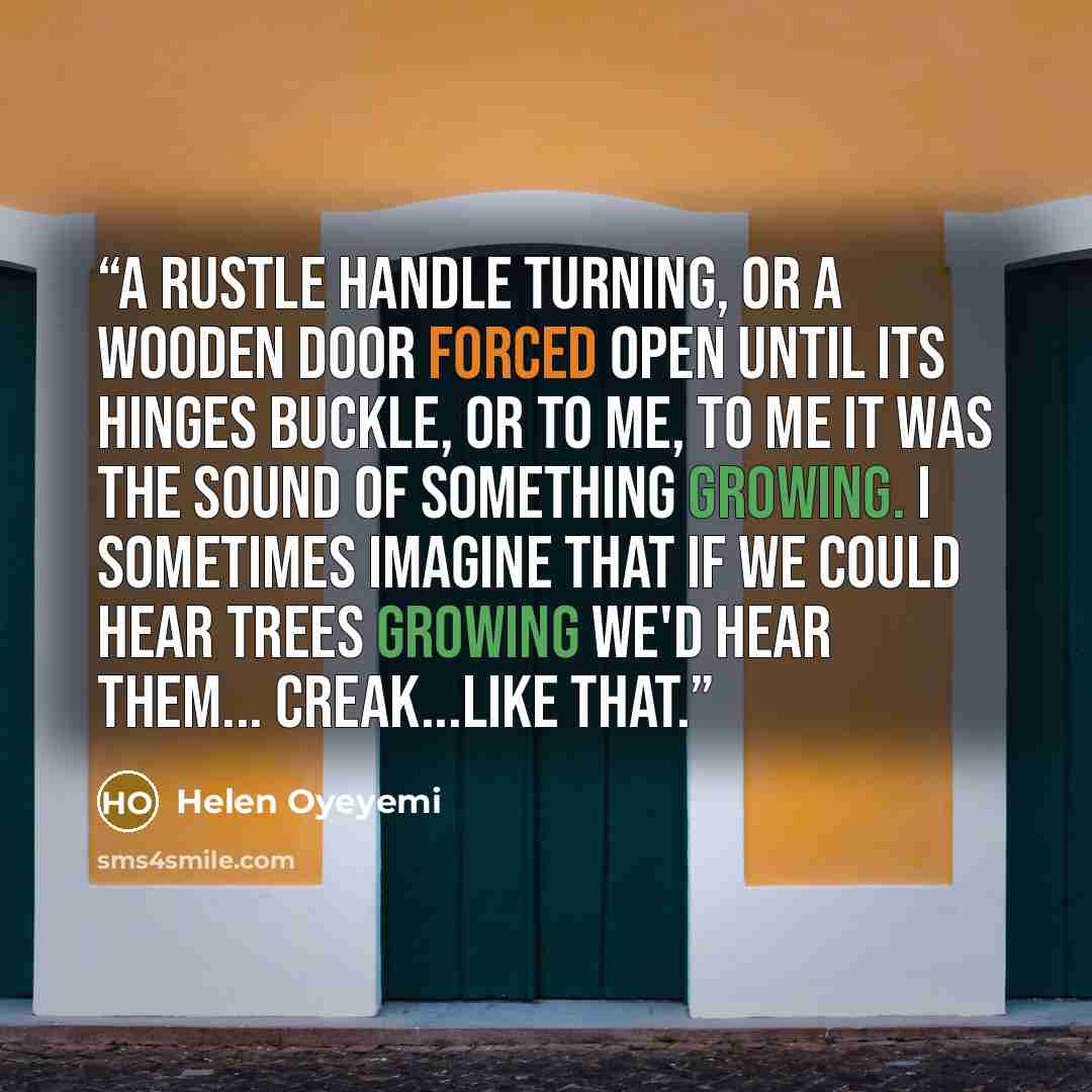 “A rustle handle turning, or a wooden door forced open until its hinges buckle, or to me, to me it was the sound of something growing. I sometimes imagine that if we could hear trees growing we'd hear them... creak...like that.” quote by Helen Oyeyemi