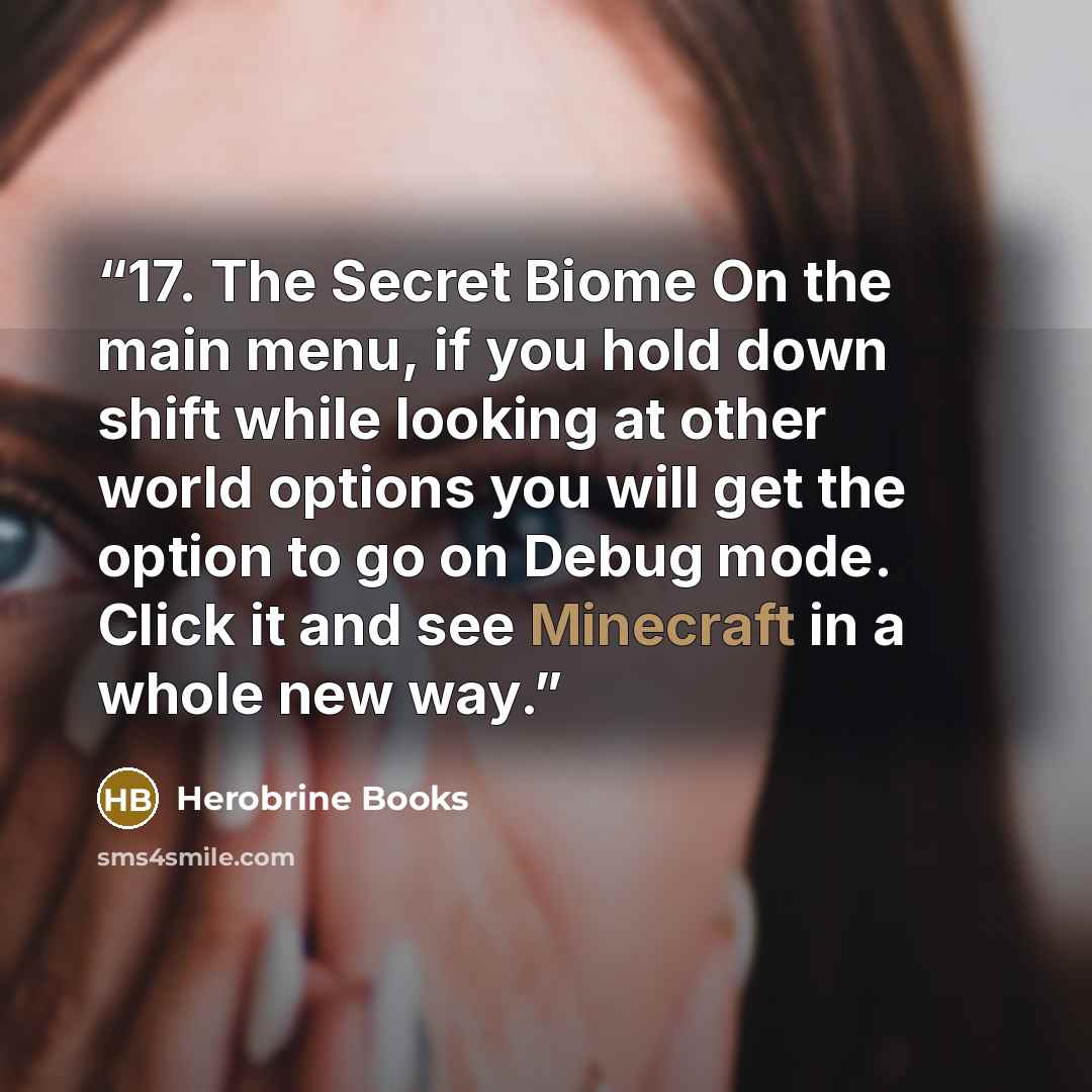 “17. The Secret Biome On the main menu, if you hold down shift while looking at other world options you will get the option to go on Debug mode. Click it and see Minecraft in a whole new way.” quote by Herobrine Books