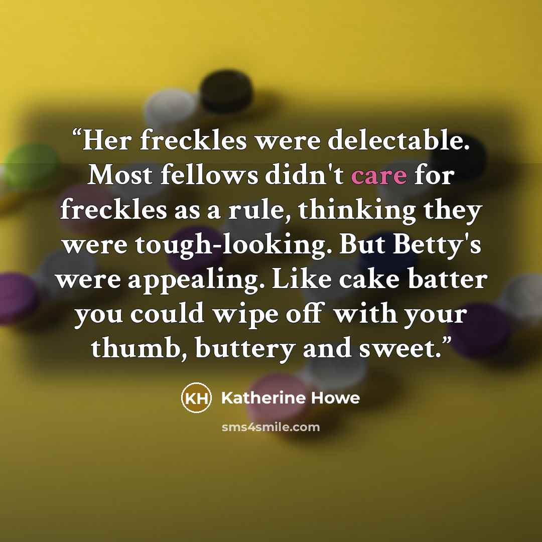 “Her freckles were delectable. Most fellows didn't care for freckles as a rule, thinking they were tough-looking. But Betty's were appealing. Like cake batter you could wipe off with your thumb, buttery and sweet.” quote by Katherine Howe