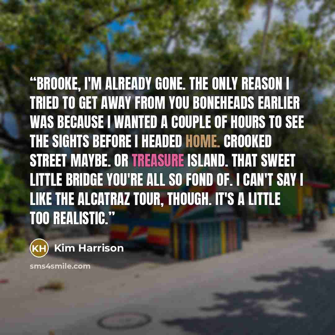 “Brooke, I'm already gone. The only reason I tried to get away from you boneheads earlier was because I wanted a couple of hours to see the sights before I headed home. Crooked Street maybe. Or Treasure Island. That sweet little bridge you're all so fond of. I can't say I like the Alcatraz tour…” quote by Kim Harrison