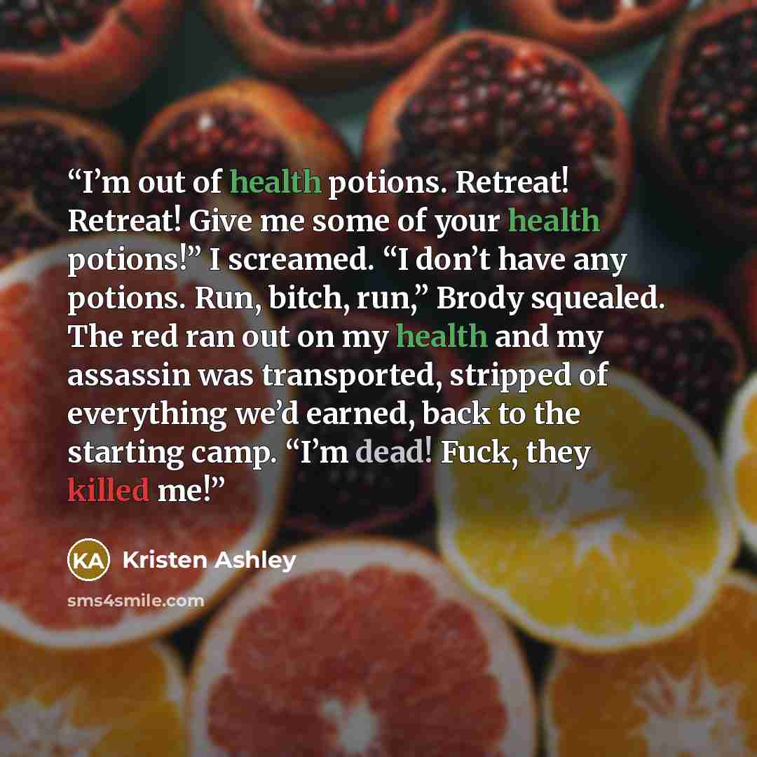 “I’m out of health potions. Retreat! Retreat! Give me some of your health potions!” I screamed. “I don’t have any potions. Run, bitch, run,” Brody squealed. The red ran out on my health and my assassin was transported, stripped of everything we’d earned, back to the starting camp. “I’m dead! Fuck…” quote by Kristen Ashley