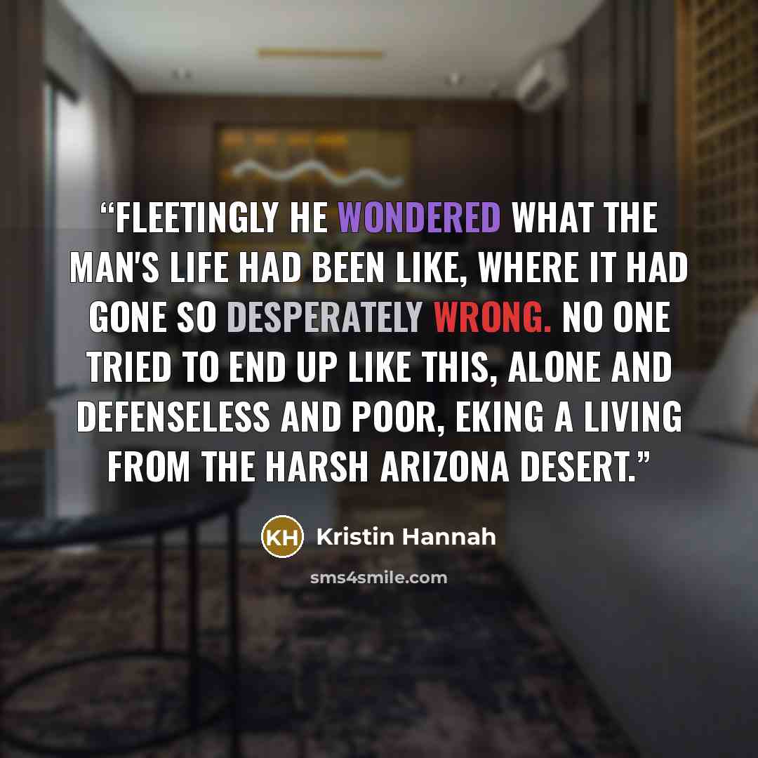 “Fleetingly he wondered what the man's life had been like, where it had gone so desperately wrong. No one tried to end up like this, alone and defenseless and poor, eking a living from the harsh Arizona desert.” quote by Kristin Hannah