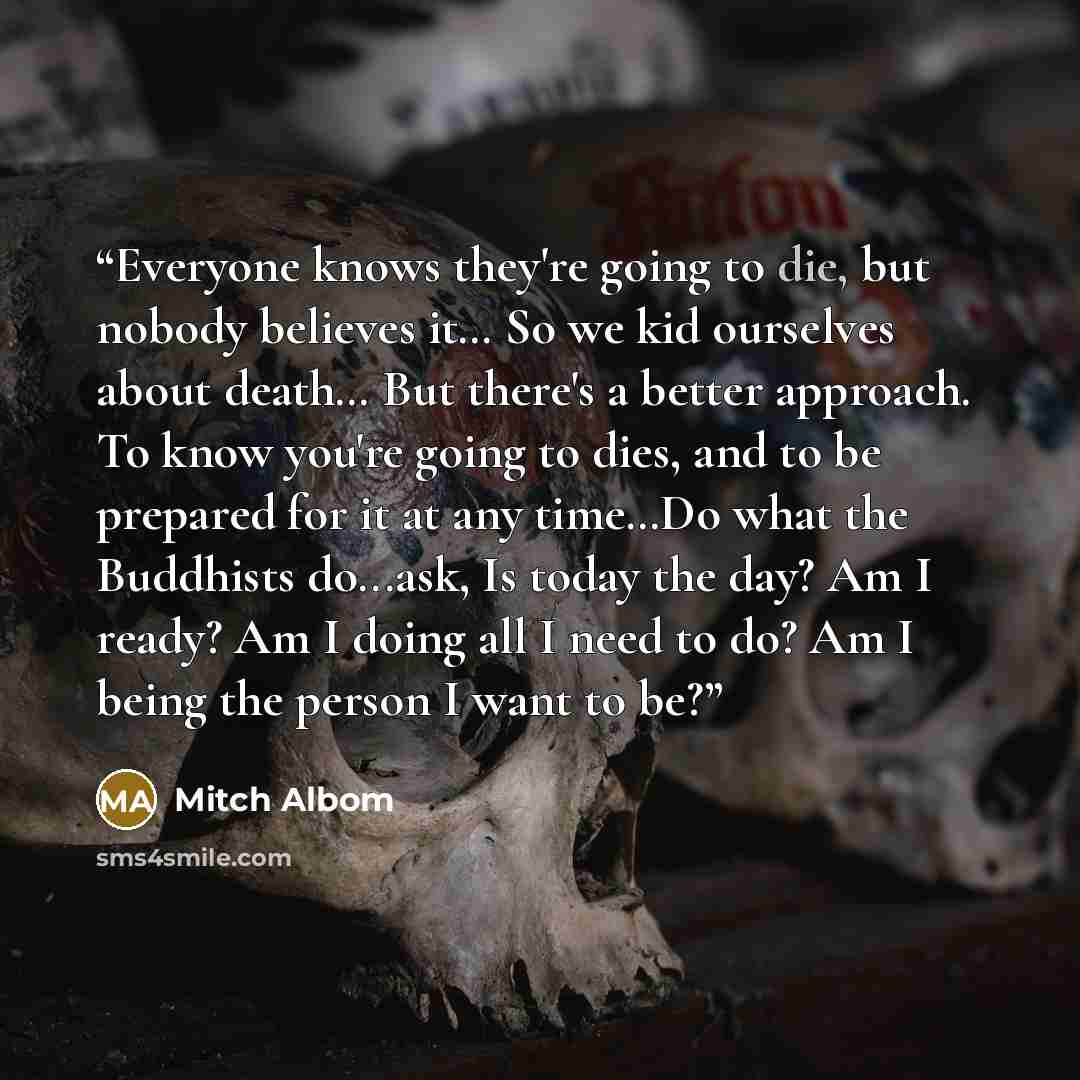 “Everyone knows they're going to die, but nobody believes it… So we kid ourselves about death… But there's a better approach. To know you're going to dies, and to be prepared for it at any time…Do what the Buddhists do...ask, Is today the day? Am I ready? Am I doing all I need to do? Am I being the…” quote by Mitch Albom