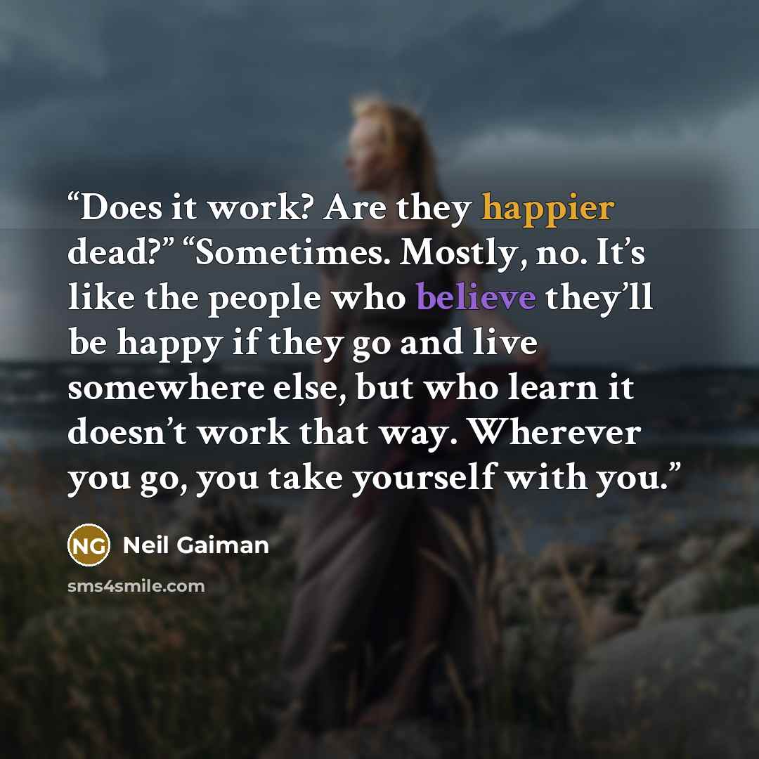 “Does it work? Are they happier dead?” “Sometimes. Mostly, no. It’s like the people who believe they’ll be happy if they go and live somewhere else, but who learn it doesn’t work that way. Wherever you go, you take yourself with you.” quote by Neil Gaiman
