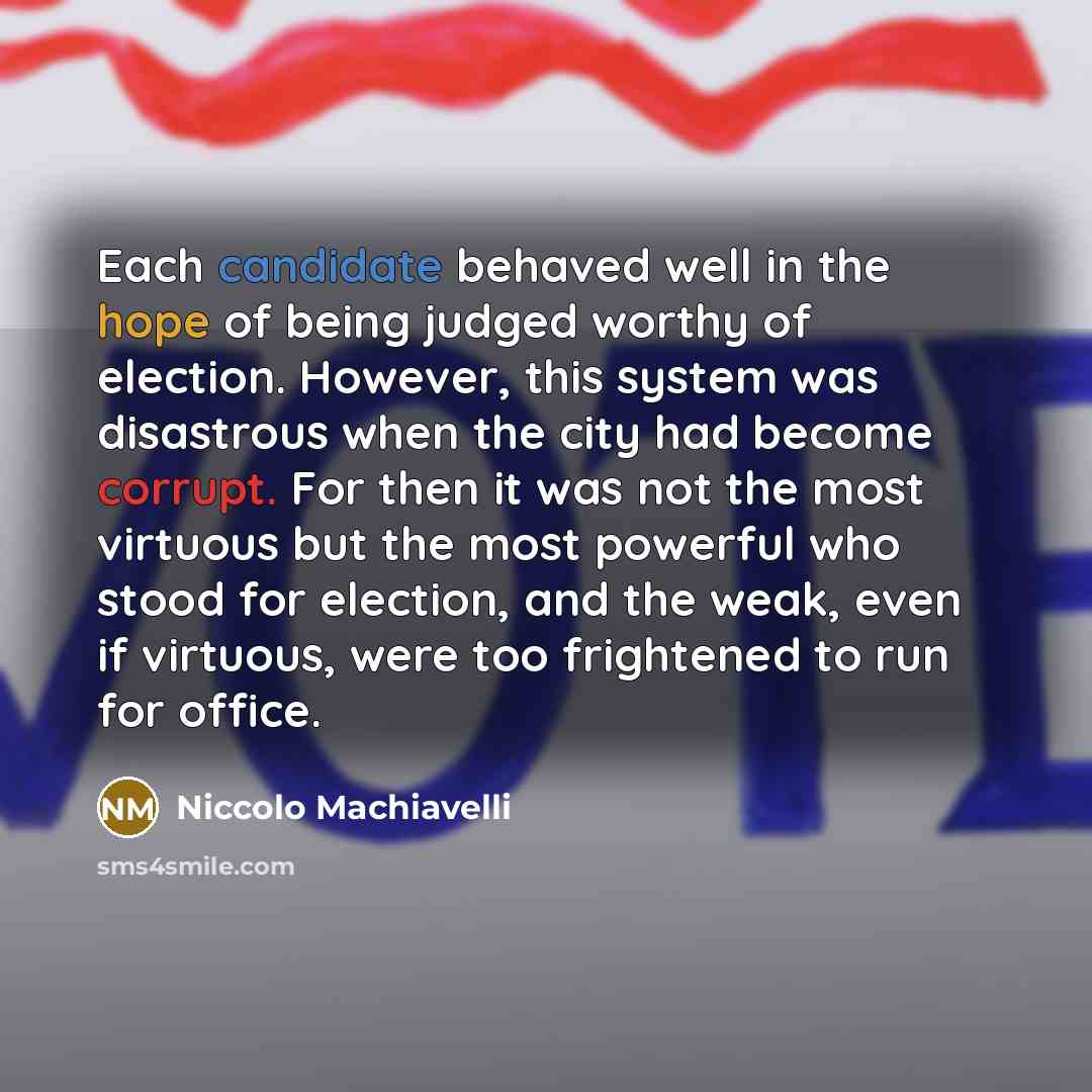 “Each candidate behaved well in the hope of being judged worthy of election. However, this system was disastrous when the city had become corrupt. For then it was not the most virtuous but the most powerful who stood for election, and the weak, even if virtuous, were too frightened to run for office.” quote by Niccolo Machiavelli