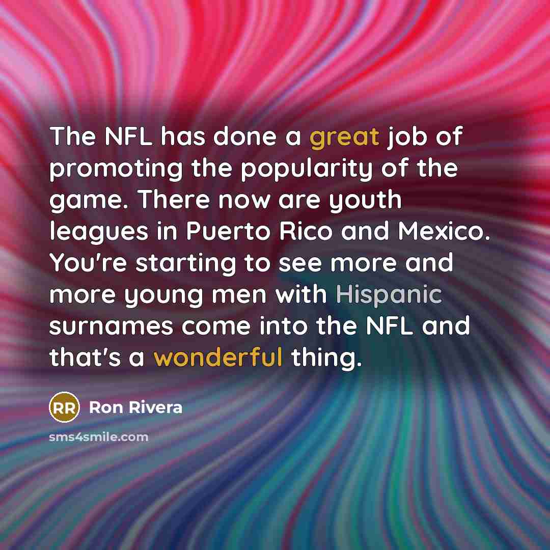 “The NFL has done a great job of promoting the popularity of the game. There now are youth leagues in Puerto Rico and Mexico. You're starting to see more and more young men with Hispanic surnames come into the NFL and that's a wonderful thing.” quote by Ron Rivera