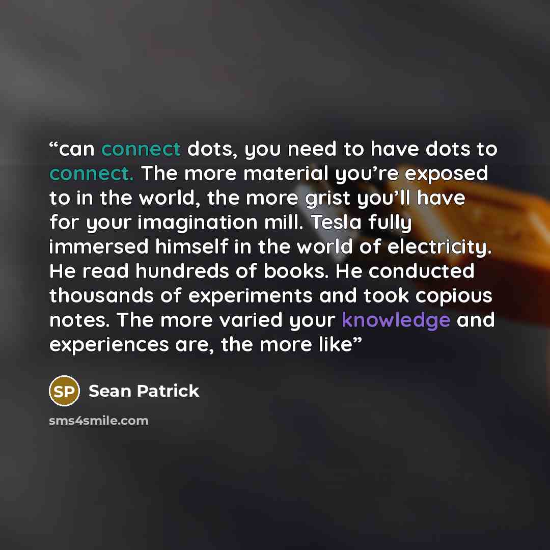 “can connect dots, you need to have dots to connect. The more material you’re exposed to in the world, the more grist you’ll have for your imagination mill. Tesla fully immersed himself in the world of electricity. He read hundreds of books. He conducted thousands of experiments and took copious…” quote by Sean Patrick