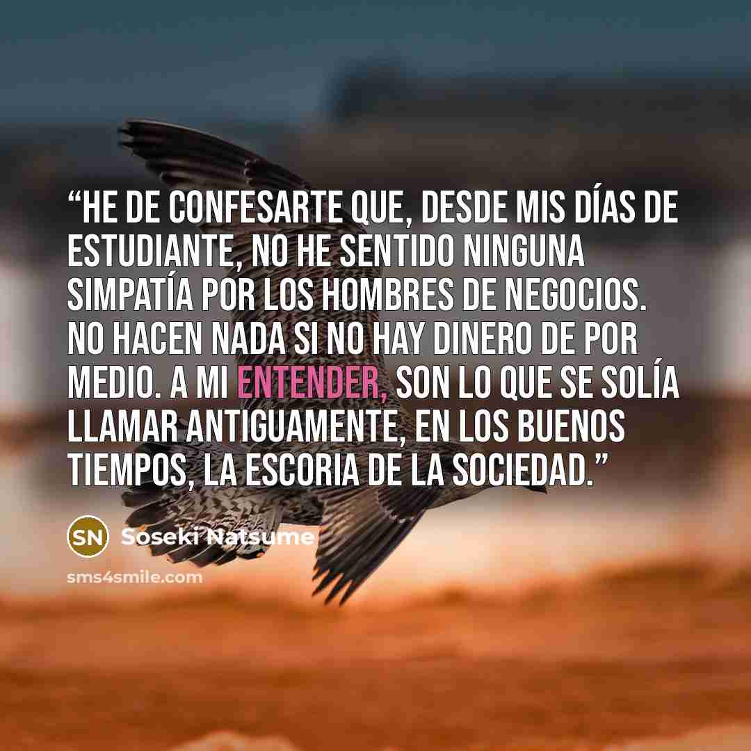 “He de confesarte que, desde mis días de estudiante, no he sentido ninguna simpatía por los hombres de negocios. No hacen nada si no hay dinero de por medio. A mi entender, son lo que se solía llamar antiguamente, en los buenos tiempos, la escoria de la sociedad.” quote by Sōseki Natsume