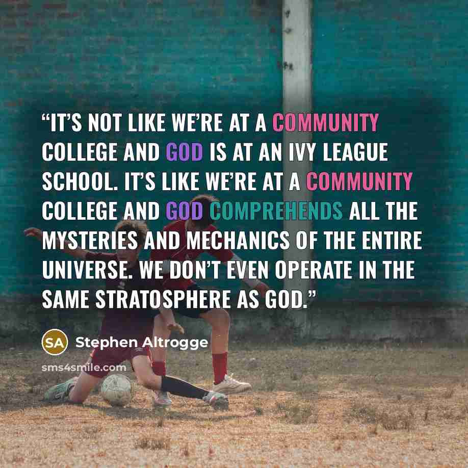 “It’s not like we’re at a community college and God is at an Ivy League school. It’s like we’re at a community college and God comprehends all the mysteries and mechanics of the entire universe. We don’t even operate in the same stratosphere as God.” quote by Stephen Altrogge