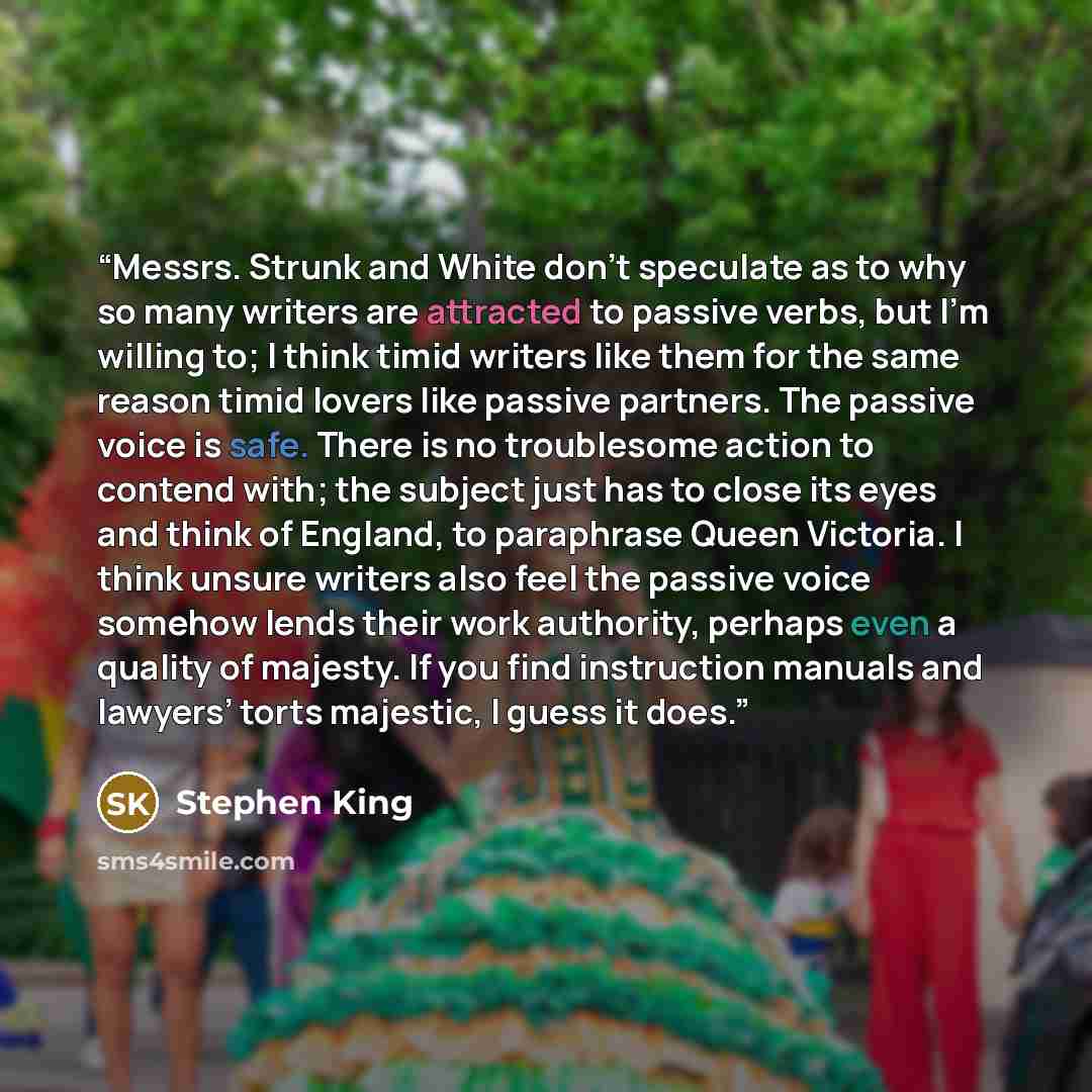 “Messrs. Strunk and White don’t speculate as to why so many writers are attracted to passive verbs, but I’m willing to; I think timid writers like them for the same reason timid lovers like passive partners. The passive voice is safe. There is no troublesome action to contend with; the subject just…” quote by Stephen King