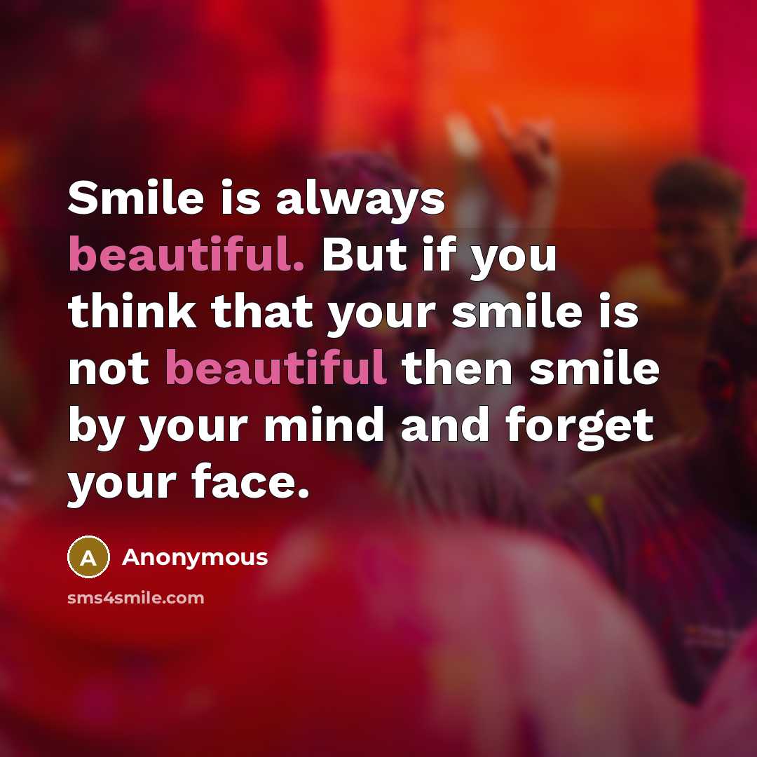 “Smile is always beautiful. But if you think that your smile is not beautiful then smile by your mind and forget your face.” quote by Anonymous