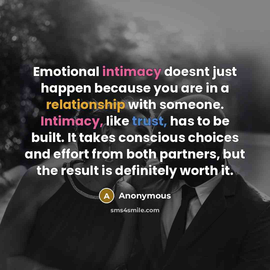 “Emotional intimacy doesnt just happen because you are in a relationship with someone. Intimacy, like trust, has to be built. It takes conscious choices and effort from both partners, but the result is definitely worth it.” quote by Anonymous