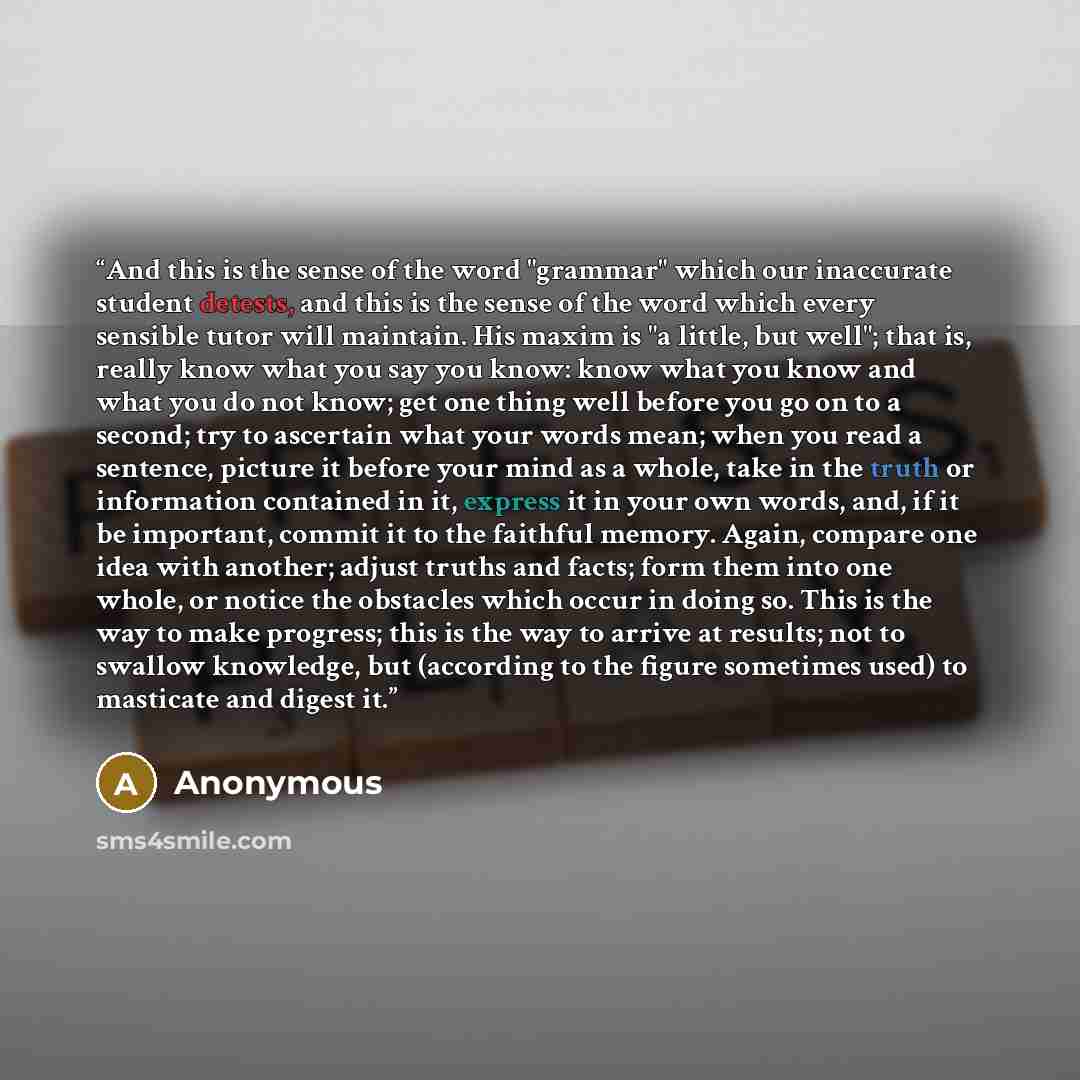 “And this is the sense of the word "grammar" which our inaccurate student detests, and this is the sense of the word which every sensible tutor will maintain. His maxim is "a little, but well"; that is, really know what you say you know: know what you know and what you do not know; get one thing…” quote by Anonymous
