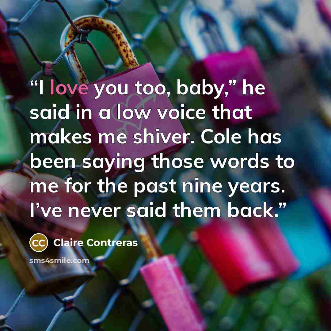 “I love you too, baby,” he said in a low voice that makes me shiver. Cole has been saying those words to me for the past nine years. I’ve never said them back.” quote by Claire Contreras
