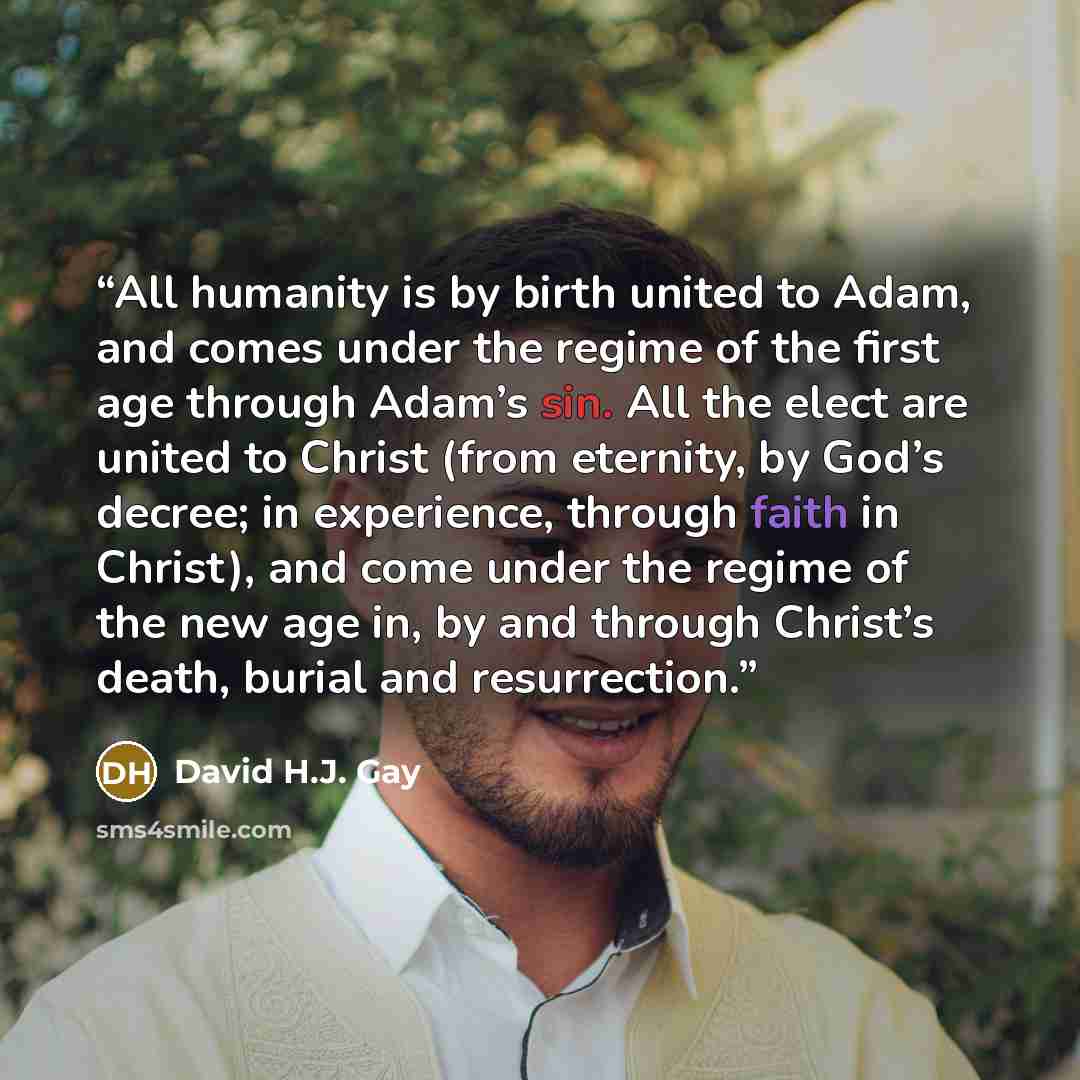 “All humanity is by birth united to Adam, and comes under the regime of the first age through Adam’s sin. All the elect are united to Christ (from eternity, by God’s decree; in experience, through faith in Christ), and come under the regime of the new age in, by and through Christ’s death, burial…” quote by David H.J. Gay