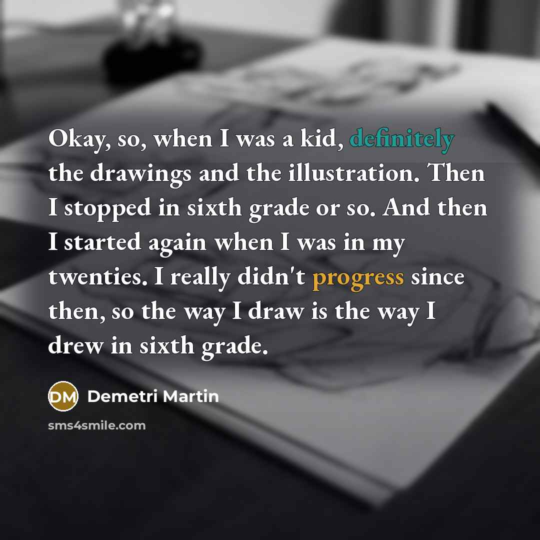 “Okay, so, when I was a kid, definitely the drawings and the illustration. Then I stopped in sixth grade or so. And then I started again when I was in my twenties. I really didn't progress since then, so the way I draw is the way I drew in sixth grade.” quote by Demetri Martin