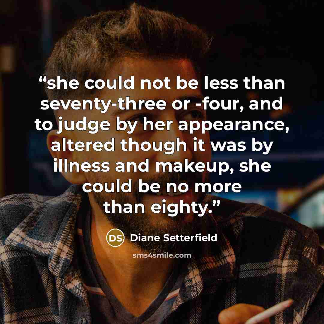 “she could not be less than seventy-three or -four, and to judge by her appearance, altered though it was by illness and makeup, she could be no more than eighty.” quote by Diane Setterfield