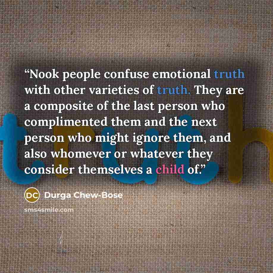 “Nook people confuse emotional truth with other varieties of truth. They are a composite of the last person who complimented them and the next person who might ignore them, and also whomever or whatever they consider themselves a child of.” quote by Durga Chew-Bose