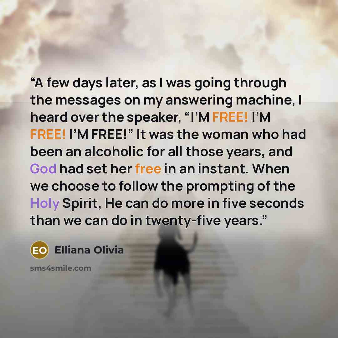 “A few days later, as I was going through the messages on my answering machine, I heard over the speaker, “I’M FREE! I’M FREE! I’M FREE!” It was the woman who had been an alcoholic for all those years, and God had set her free in an instant. When we choose to follow the prompting of the Holy…” quote by Elliana Olivia