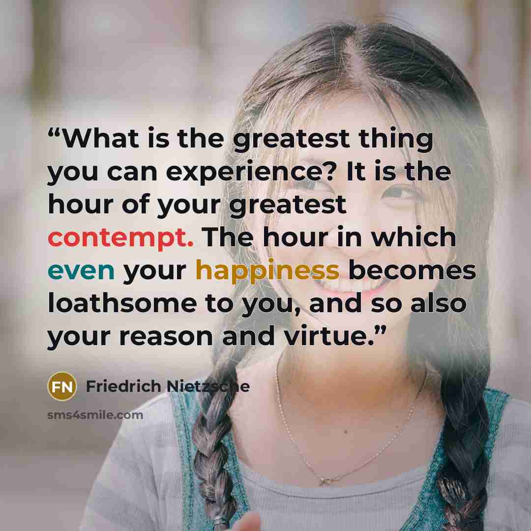 “What is the greatest thing you can experience? It is the hour of your greatest contempt. The hour in which even your happiness becomes loathsome to you, and so also your reason and virtue.” quote by Friedrich Nietzsche