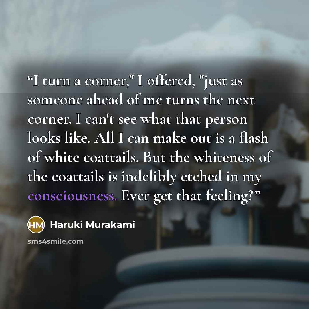 “I turn a corner," I offered, "just as someone ahead of me turns the next corner. I can't see what that person looks like. All I can make out is a flash of white coattails. But the whiteness of the coattails is indelibly etched in my consciousness. Ever get that feeling?” quote by Haruki Murakami