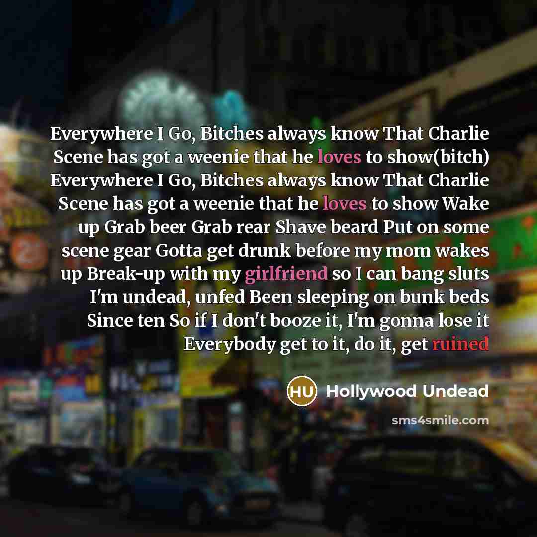 “Everywhere I Go, Bitches always know That Charlie Scene has got a weenie that he loves to show(bitch) Everywhere I Go, Bitches always know That Charlie Scene has got a weenie that he loves to show Wake up Grab beer Grab rear Shave beard Put on some scene gear Gotta get drunk before my mom wakes up…” quote by Hollywood Undead