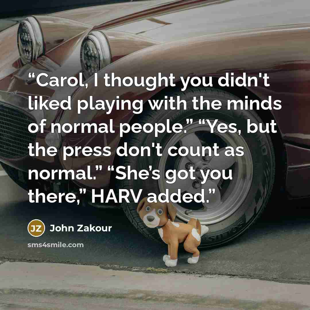 “Carol, I thought you didn't liked playing with the minds of normal people.” “Yes, but the press don't count as normal.” “She’s got you there,” HARV added.” quote by John Zakour